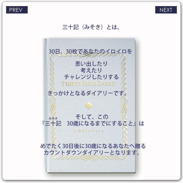 『三十記（みそき） 30歳になるまでにすること』とは？2/4ページ　三十記（みそき）とは、30日、30枚であなたのイロイロを思い出したり考えたりチャレンジしたりするきっかけとなるダイアリーです。そして、この『三十記 30歳になるまでにすること』はめでたく30日後に30歳になるあなたへ贈るカウントダウンダイアリーとなります。